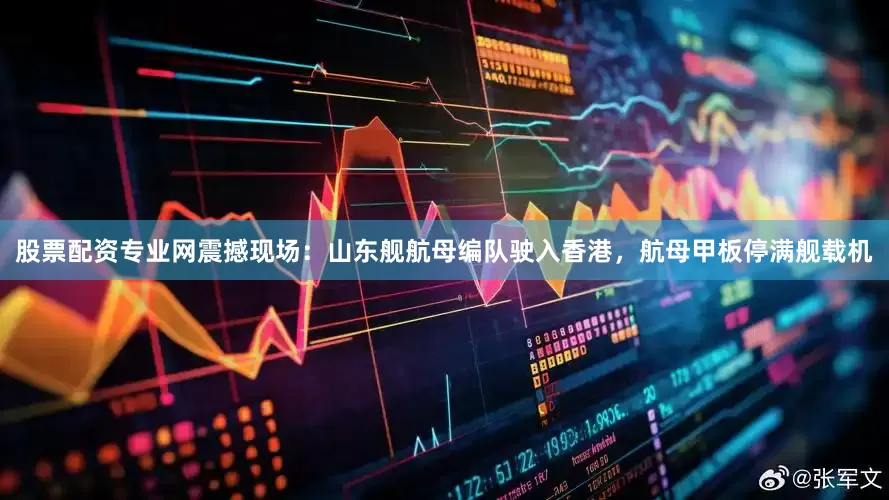 股票配资专业网震撼现场：山东舰航母编队驶入香港，航母甲板停满舰载机