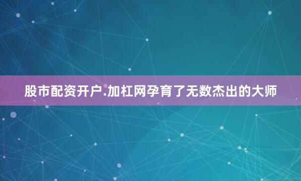 股市配资开户.加杠网孕育了无数杰出的大师