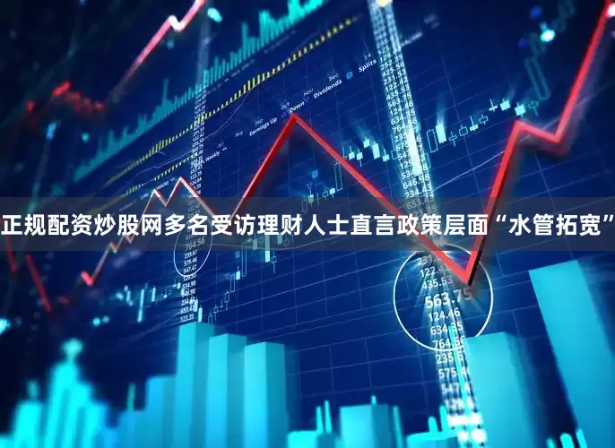 正规配资炒股网多名受访理财人士直言政策层面“水管拓宽”