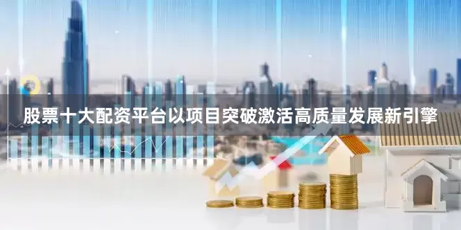 股票十大配资平台以项目突破激活高质量发展新引擎