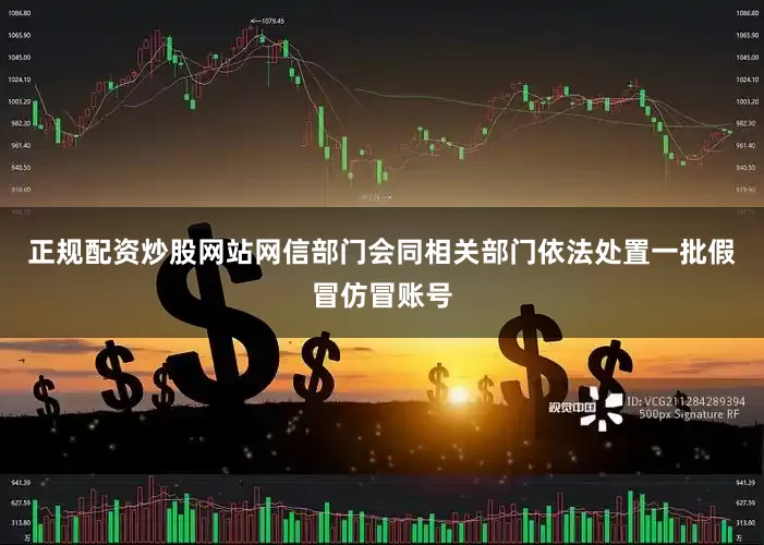 正规配资炒股网站网信部门会同相关部门依法处置一批假冒仿冒账号