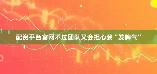 配资平台官网不过团队又会担心我“发脾气”
