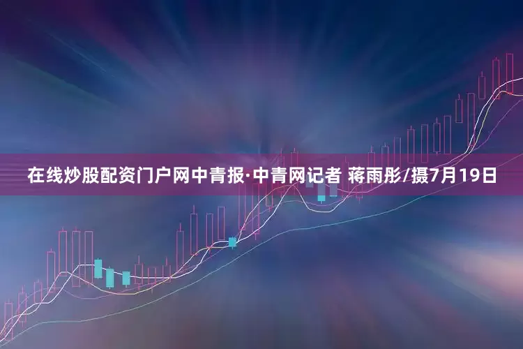 在线炒股配资门户网中青报·中青网记者 蒋雨彤/摄7月19日