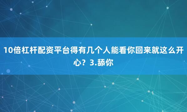 10倍杠杆配资平台得有几个人能看你回来就这么开心？3.舔你