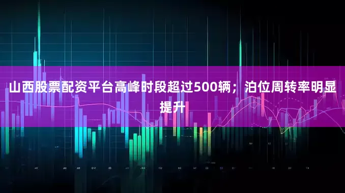 山西股票配资平台高峰时段超过500辆；泊位周转率明显提升