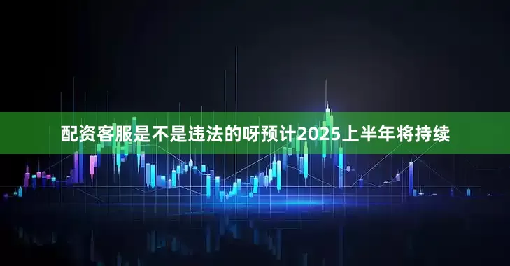 配资客服是不是违法的呀预计2025上半年将持续