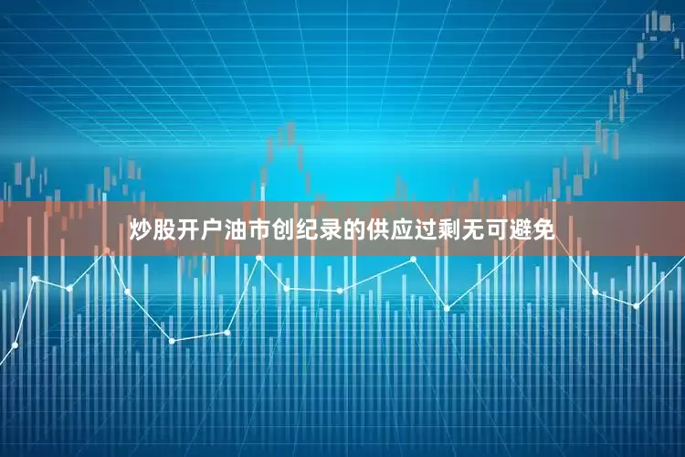 炒股开户油市创纪录的供应过剩无可避免