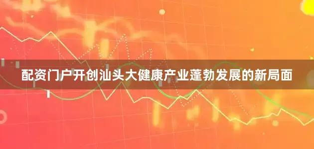配资门户开创汕头大健康产业蓬勃发展的新局面