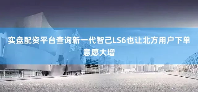 实盘配资平台查询新一代智己LS6也让北方用户下单意愿大增