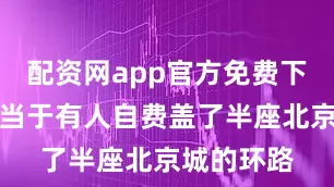 配资网app官方免费下载安装相当于有人自费盖了半座北京城的环路