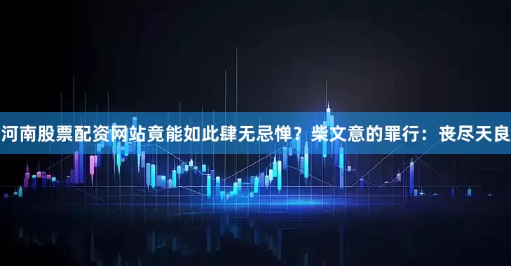河南股票配资网站竟能如此肆无忌惮？柴文意的罪行：丧尽天良