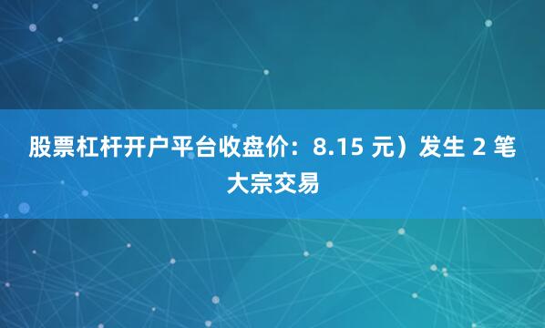 股票杠杆开户平台收盘价：8.15 元）发生 2 笔大宗交易