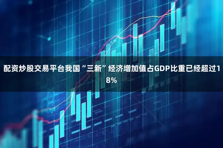 配资炒股交易平台我国“三新”经济增加值占GDP比重已经超过18%