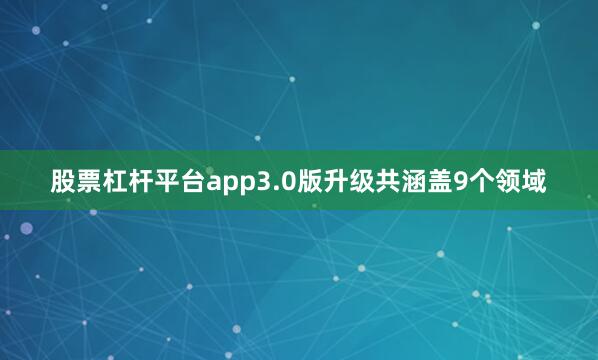 股票杠杆平台app3.0版升级共涵盖9个领域